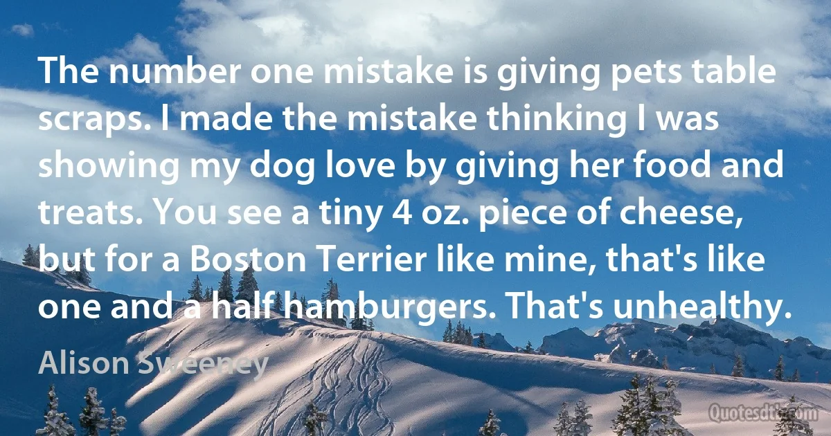 The number one mistake is giving pets table scraps. I made the mistake thinking I was showing my dog love by giving her food and treats. You see a tiny 4 oz. piece of cheese, but for a Boston Terrier like mine, that's like one and a half hamburgers. That's unhealthy. (Alison Sweeney)