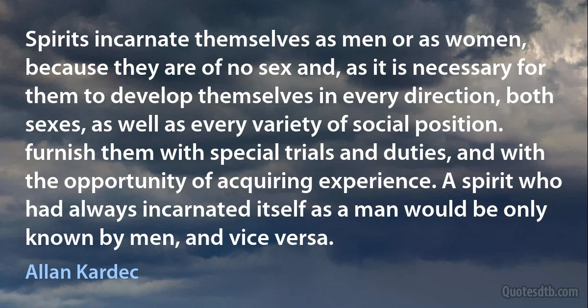 Spirits incarnate themselves as men or as women, because they are of no sex and, as it is necessary for them to develop themselves in every direction, both sexes, as well as every variety of social position. furnish them with special trials and duties, and with the opportunity of acquiring experience. A spirit who had always incarnated itself as a man would be only known by men, and vice versa. (Allan Kardec)