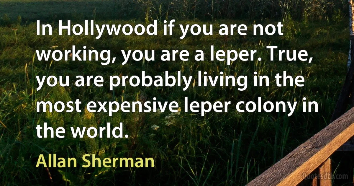 In Hollywood if you are not working, you are a leper. True, you are probably living in the most expensive leper colony in the world. (Allan Sherman)