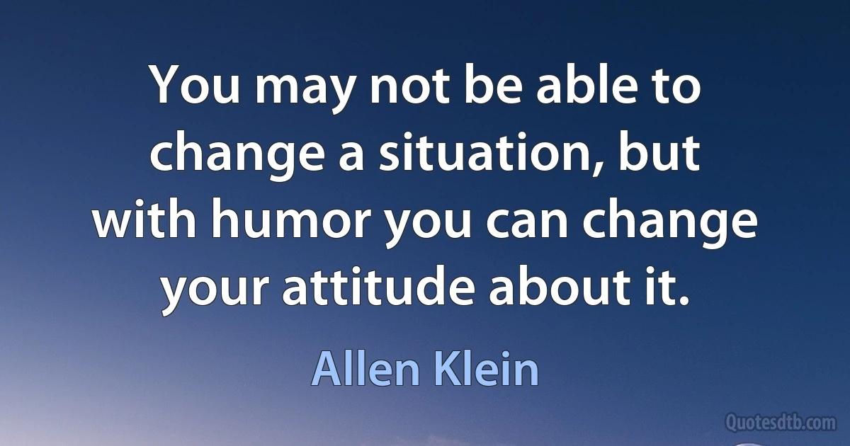 You may not be able to change a situation, but with humor you can change your attitude about it. (Allen Klein)