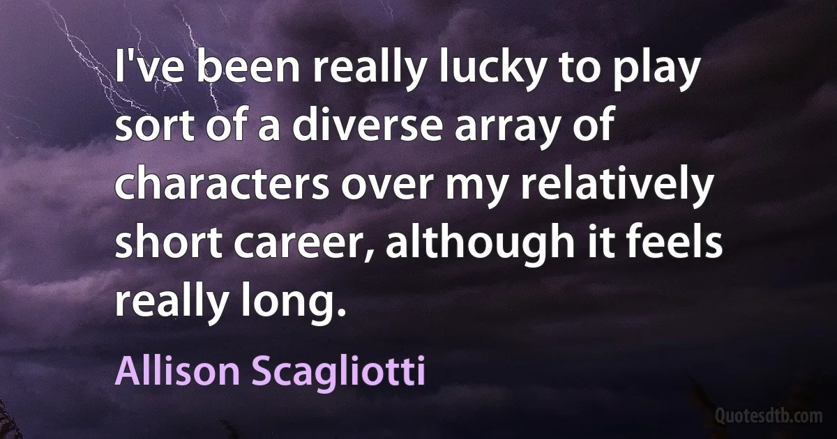 I've been really lucky to play sort of a diverse array of characters over my relatively short career, although it feels really long. (Allison Scagliotti)