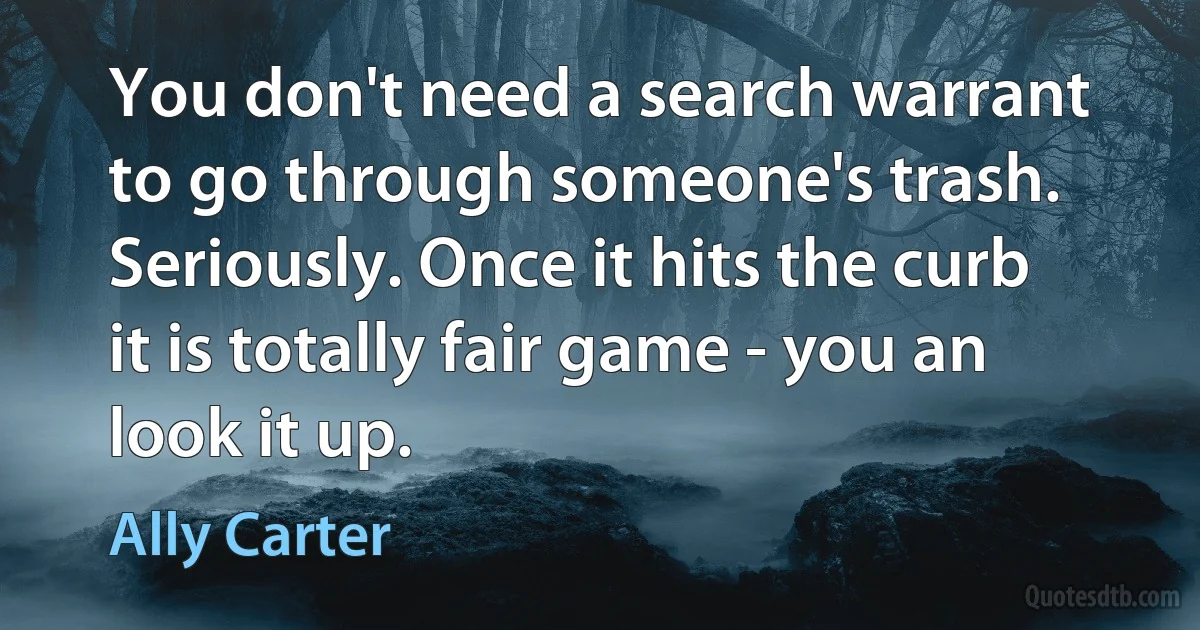 You don't need a search warrant to go through someone's trash. Seriously. Once it hits the curb it is totally fair game - you an look it up. (Ally Carter)