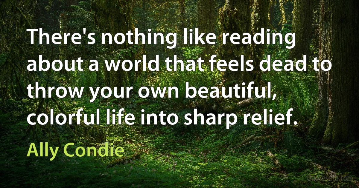 There's nothing like reading about a world that feels dead to throw your own beautiful, colorful life into sharp relief. (Ally Condie)