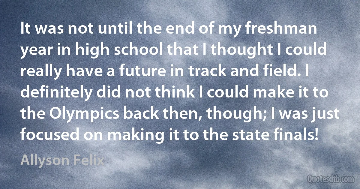 It was not until the end of my freshman year in high school that I thought I could really have a future in track and field. I definitely did not think I could make it to the Olympics back then, though; I was just focused on making it to the state finals! (Allyson Felix)