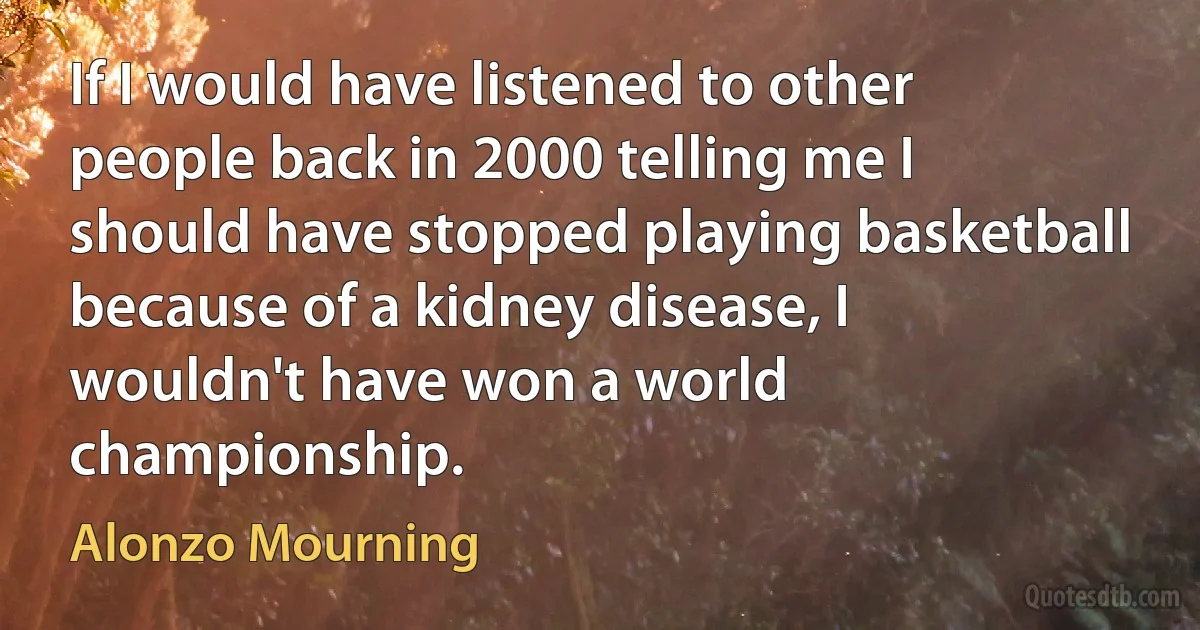 If I would have listened to other people back in 2000 telling me I should have stopped playing basketball because of a kidney disease, I wouldn't have won a world championship. (Alonzo Mourning)