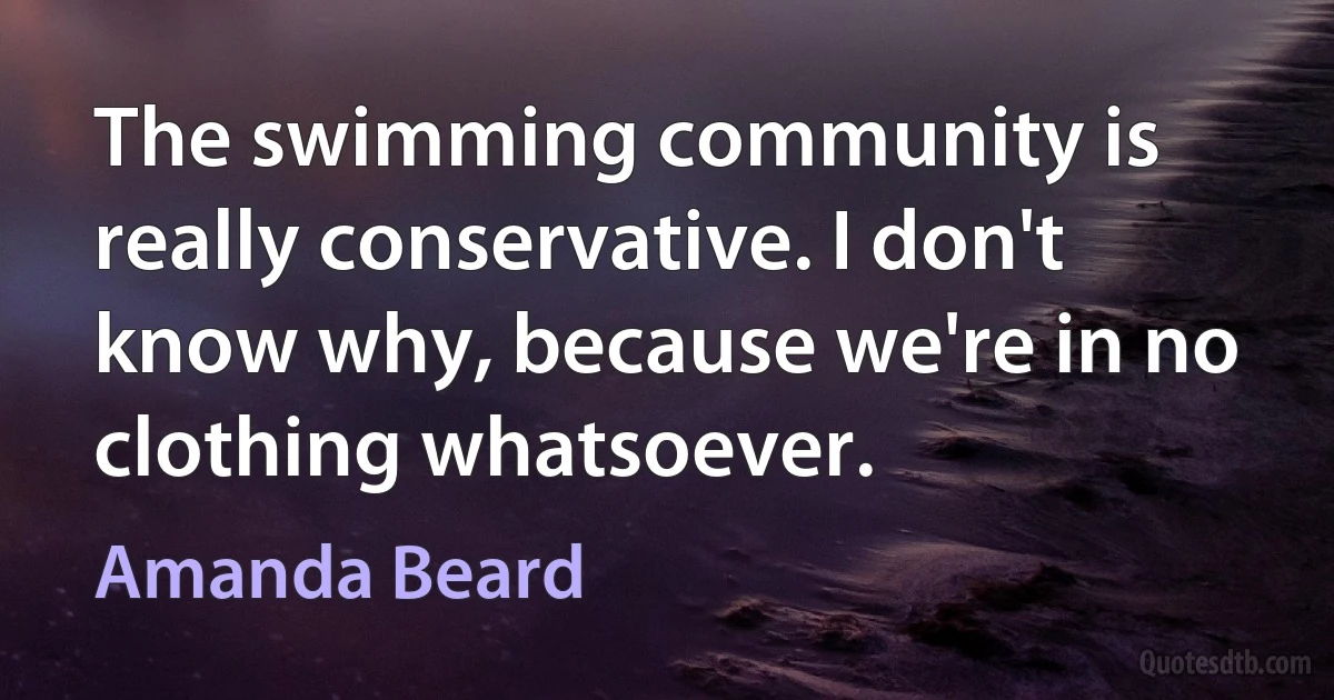 The swimming community is really conservative. I don't know why, because we're in no clothing whatsoever. (Amanda Beard)