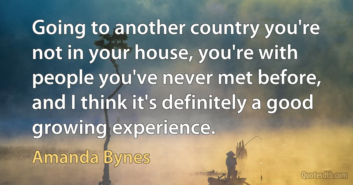 Going to another country you're not in your house, you're with people you've never met before, and I think it's definitely a good growing experience. (Amanda Bynes)