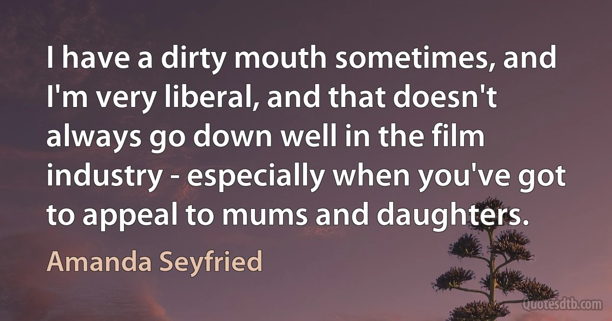 I have a dirty mouth sometimes, and I'm very liberal, and that doesn't always go down well in the film industry - especially when you've got to appeal to mums and daughters. (Amanda Seyfried)