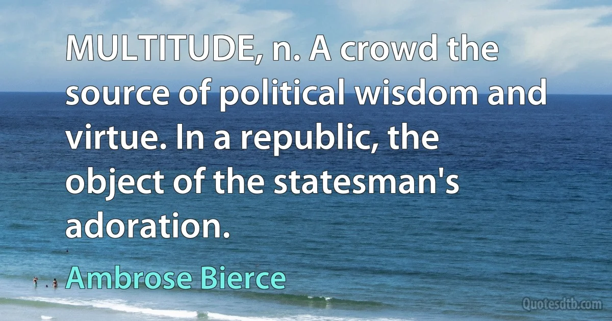 MULTITUDE, n. A crowd the source of political wisdom and virtue. In a republic, the object of the statesman's adoration. (Ambrose Bierce)