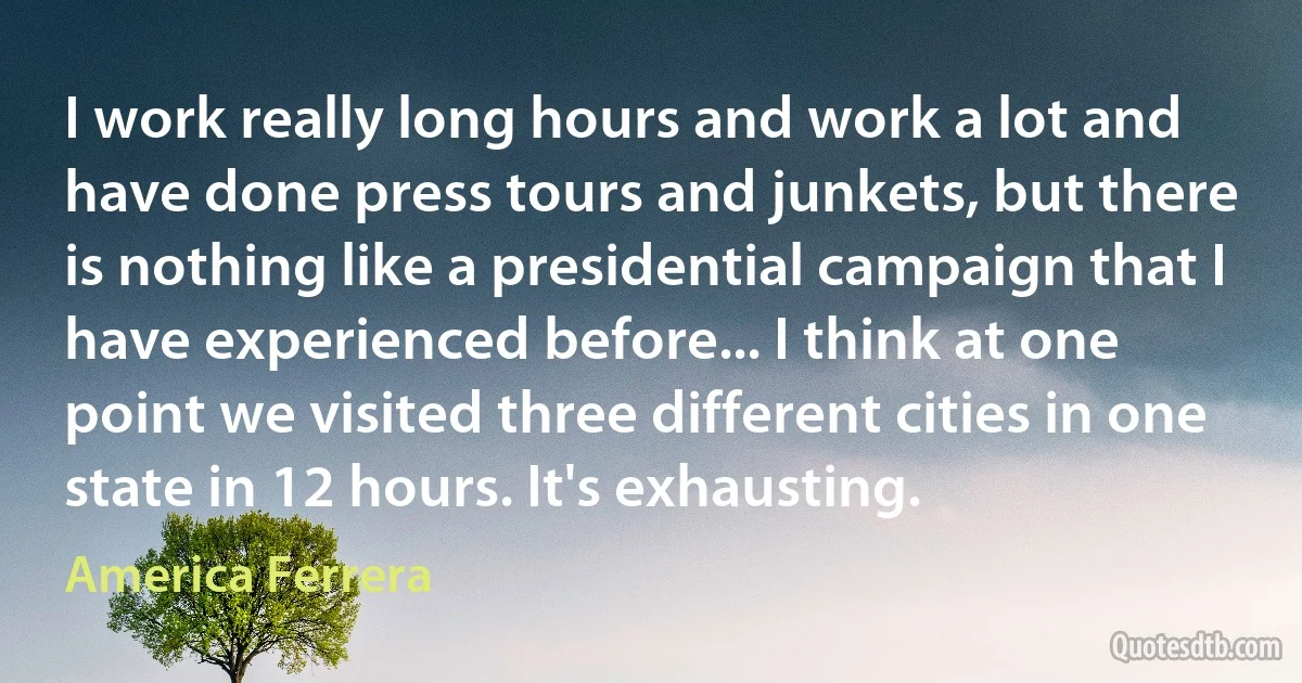 I work really long hours and work a lot and have done press tours and junkets, but there is nothing like a presidential campaign that I have experienced before... I think at one point we visited three different cities in one state in 12 hours. It's exhausting. (America Ferrera)