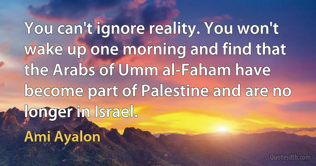 You can't ignore reality. You won't wake up one morning and find that the Arabs of Umm al-Faham have become part of Palestine and are no longer in Israel. (Ami Ayalon)