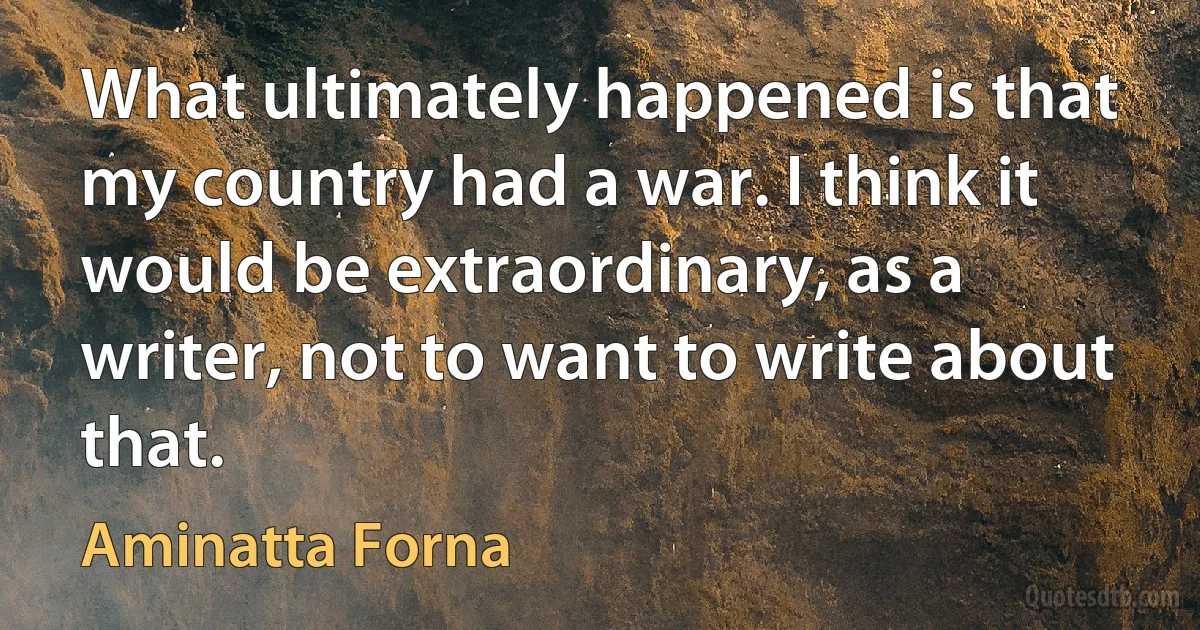 What ultimately happened is that my country had a war. I think it would be extraordinary, as a writer, not to want to write about that. (Aminatta Forna)