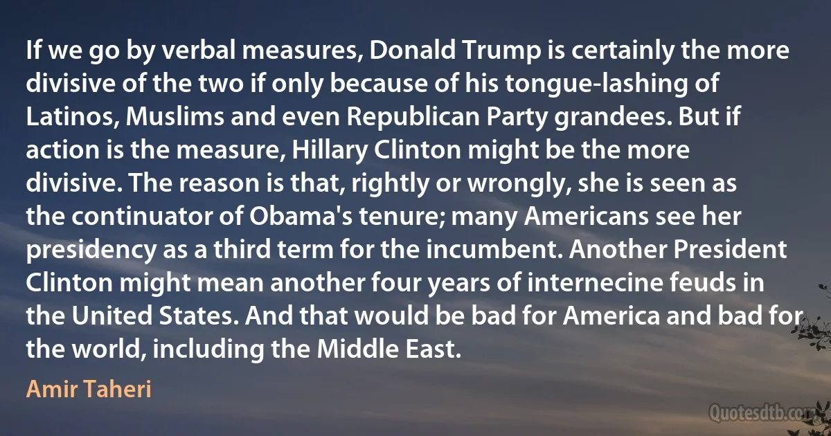 If we go by verbal measures, Donald Trump is certainly the more divisive of the two if only because of his tongue-lashing of Latinos, Muslims and even Republican Party grandees. But if action is the measure, Hillary Clinton might be the more divisive. The reason is that, rightly or wrongly, she is seen as the continuator of Obama's tenure; many Americans see her presidency as a third term for the incumbent. Another President Clinton might mean another four years of internecine feuds in the United States. And that would be bad for America and bad for the world, including the Middle East. (Amir Taheri)