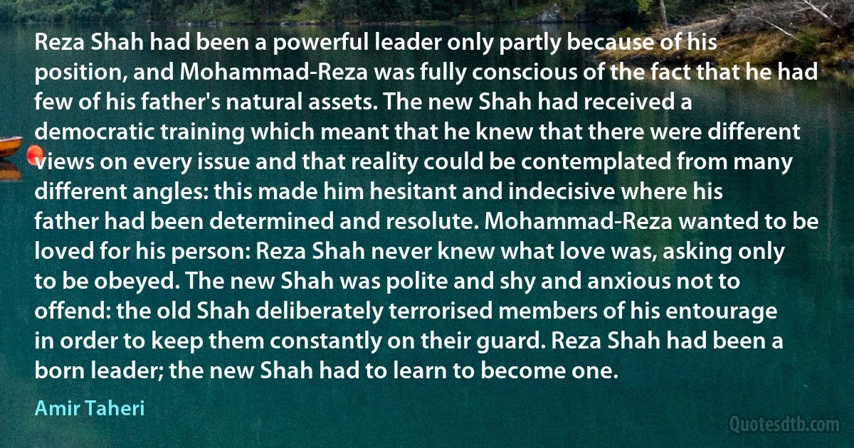 Reza Shah had been a powerful leader only partly because of his position, and Mohammad-Reza was fully conscious of the fact that he had few of his father's natural assets. The new Shah had received a democratic training which meant that he knew that there were different views on every issue and that reality could be contemplated from many different angles: this made him hesitant and indecisive where his father had been determined and resolute. Mohammad-Reza wanted to be loved for his person: Reza Shah never knew what love was, asking only to be obeyed. The new Shah was polite and shy and anxious not to offend: the old Shah deliberately terrorised members of his entourage in order to keep them constantly on their guard. Reza Shah had been a born leader; the new Shah had to learn to become one. (Amir Taheri)