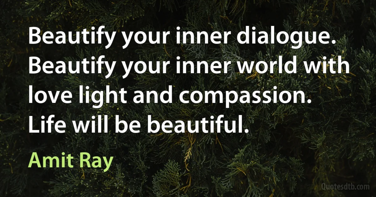 Beautify your inner dialogue. Beautify your inner world with love light and compassion. Life will be beautiful. (Amit Ray)