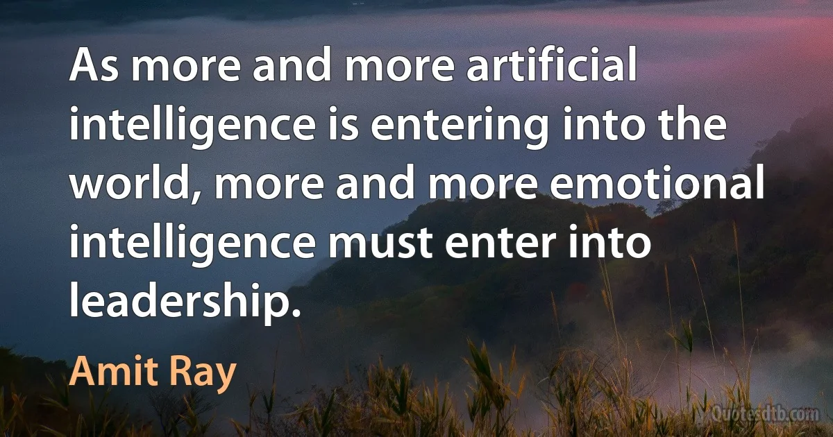 As more and more artificial intelligence is entering into the world, more and more emotional intelligence must enter into leadership. (Amit Ray)