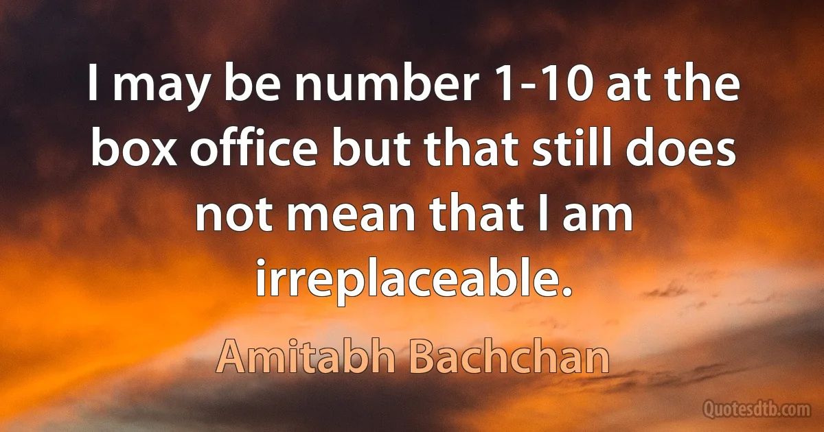 I may be number 1-10 at the box office but that still does not mean that I am irreplaceable. (Amitabh Bachchan)