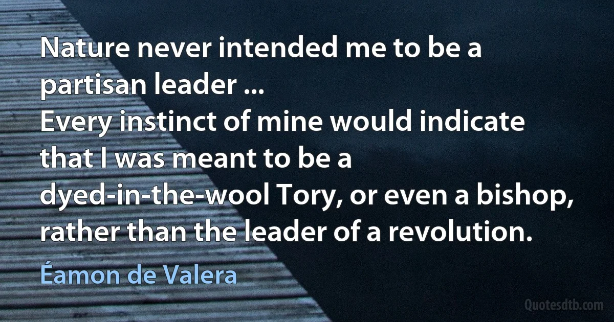 Nature never intended me to be a partisan leader ...
Every instinct of mine would indicate that I was meant to be a dyed-in-the-wool Tory, or even a bishop, rather than the leader of a revolution. (Éamon de Valera)