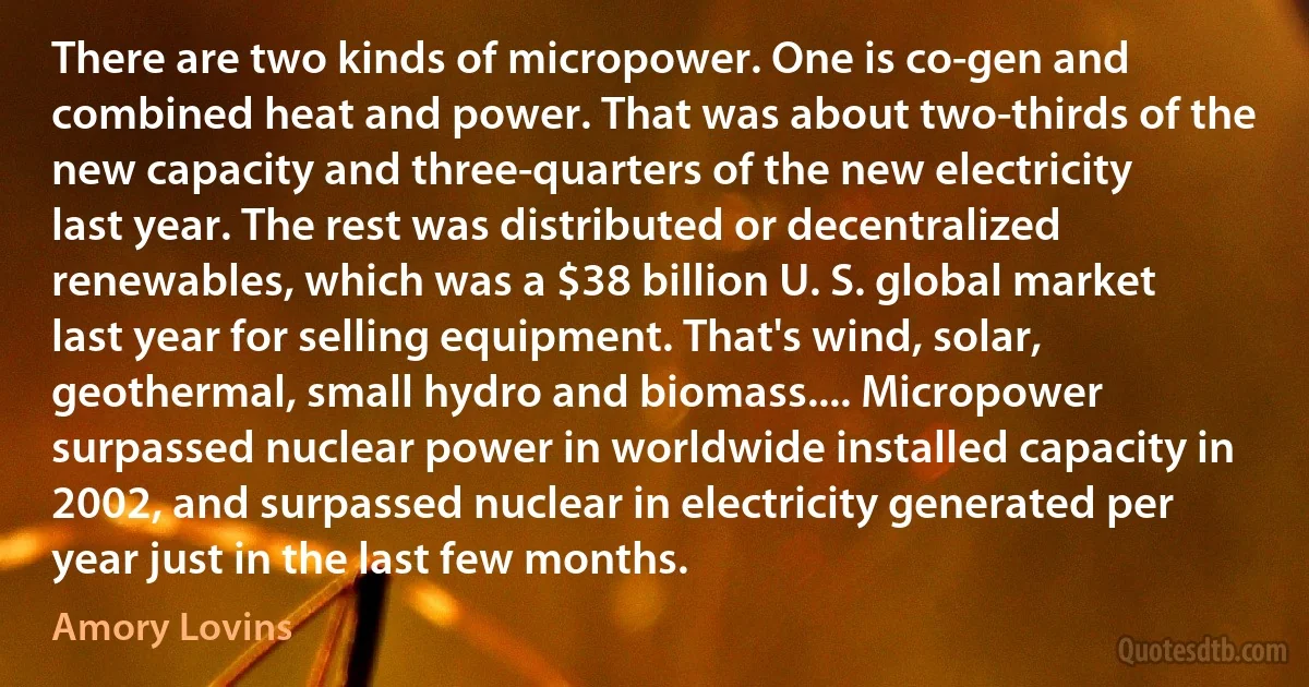 There are two kinds of micropower. One is co-gen and combined heat and power. That was about two-thirds of the new capacity and three-quarters of the new electricity last year. The rest was distributed or decentralized renewables, which was a $38 billion U. S. global market last year for selling equipment. That's wind, solar, geothermal, small hydro and biomass.... Micropower surpassed nuclear power in worldwide installed capacity in 2002, and surpassed nuclear in electricity generated per year just in the last few months. (Amory Lovins)