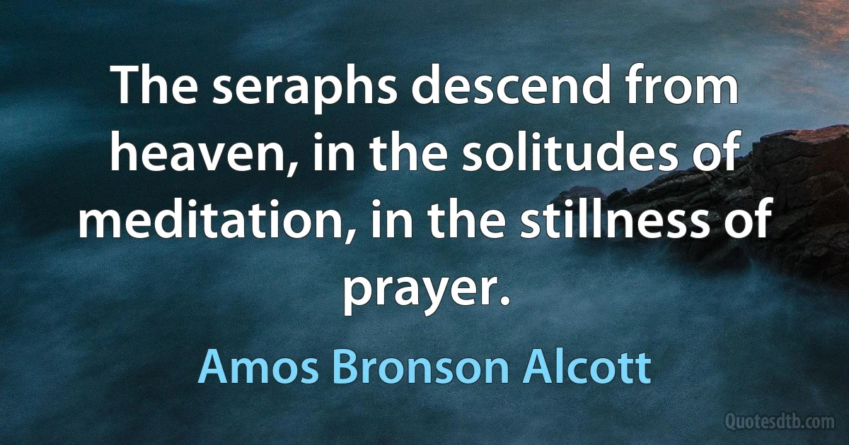 The seraphs descend from heaven, in the solitudes of meditation, in the stillness of prayer. (Amos Bronson Alcott)