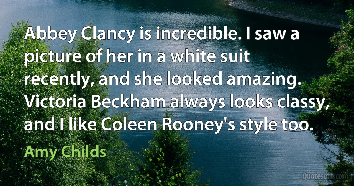 Abbey Clancy is incredible. I saw a picture of her in a white suit recently, and she looked amazing. Victoria Beckham always looks classy, and I like Coleen Rooney's style too. (Amy Childs)