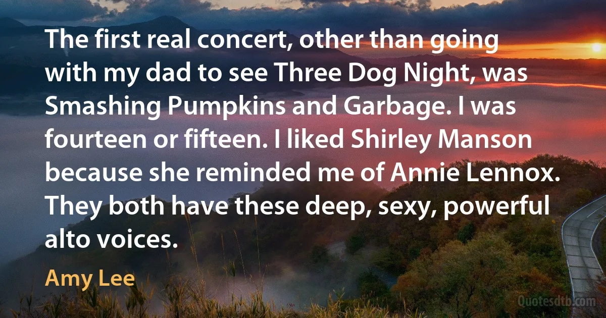 The first real concert, other than going with my dad to see Three Dog Night, was Smashing Pumpkins and Garbage. I was fourteen or fifteen. I liked Shirley Manson because she reminded me of Annie Lennox. They both have these deep, sexy, powerful alto voices. (Amy Lee)