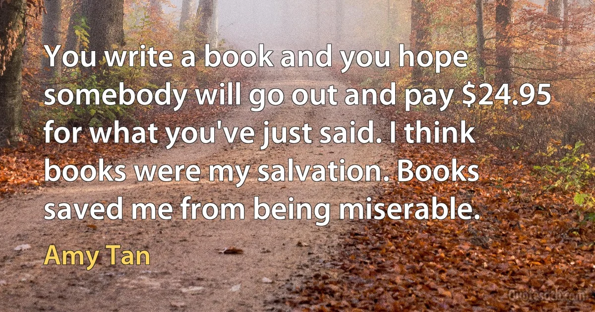 You write a book and you hope somebody will go out and pay $24.95 for what you've just said. I think books were my salvation. Books saved me from being miserable. (Amy Tan)