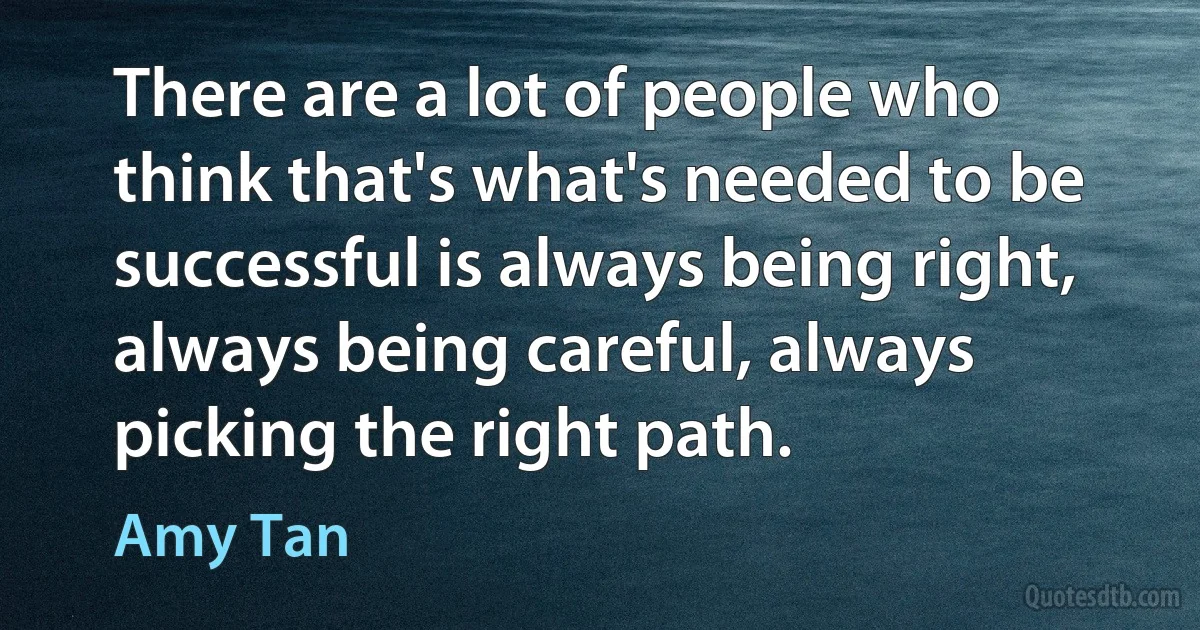 There are a lot of people who think that's what's needed to be successful is always being right, always being careful, always picking the right path. (Amy Tan)