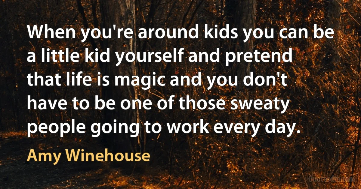 When you're around kids you can be a little kid yourself and pretend that life is magic and you don't have to be one of those sweaty people going to work every day. (Amy Winehouse)