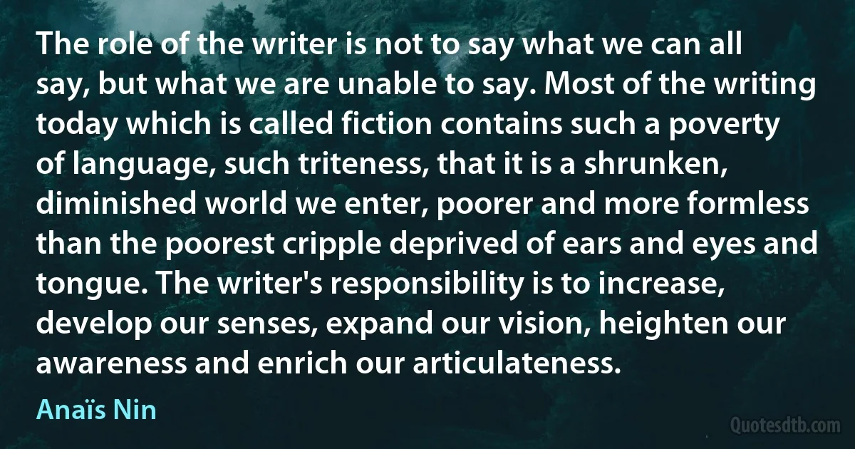 The role of the writer is not to say what we can all say, but what we are unable to say. Most of the writing today which is called fiction contains such a poverty of language, such triteness, that it is a shrunken, diminished world we enter, poorer and more formless than the poorest cripple deprived of ears and eyes and tongue. The writer's responsibility is to increase, develop our senses, expand our vision, heighten our awareness and enrich our articulateness. (Anaïs Nin)