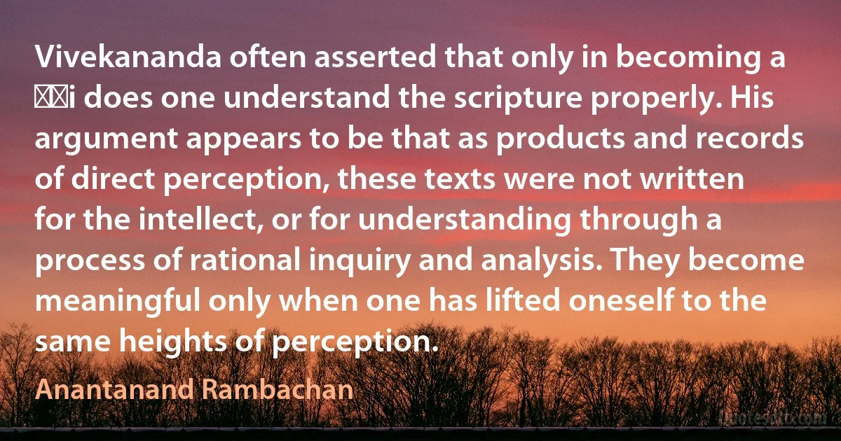 Vivekananda often asserted that only in becoming a ṛṣi does one understand the scripture properly. His argument appears to be that as products and records of direct perception, these texts were not written for the intellect, or for understanding through a process of rational inquiry and analysis. They become meaningful only when one has lifted oneself to the same heights of perception. (Anantanand Rambachan)