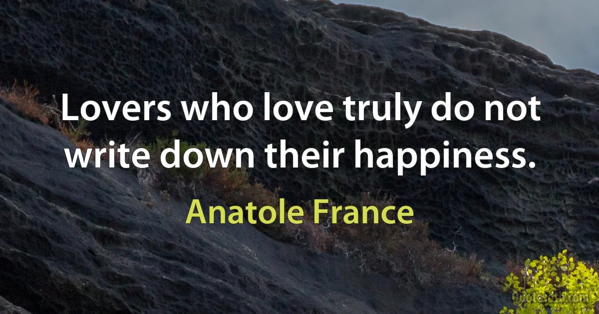 Lovers who love truly do not write down their happiness. (Anatole France)