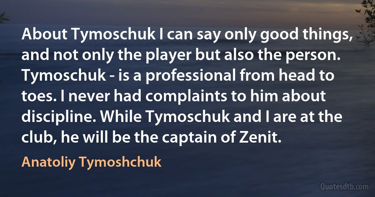 About Tymoschuk I can say only good things, and not only the player but also the person. Tymoschuk - is a professional from head to toes. I never had complaints to him about discipline. While Tymoschuk and I are at the club, he will be the captain of Zenit. (Anatoliy Tymoshchuk)