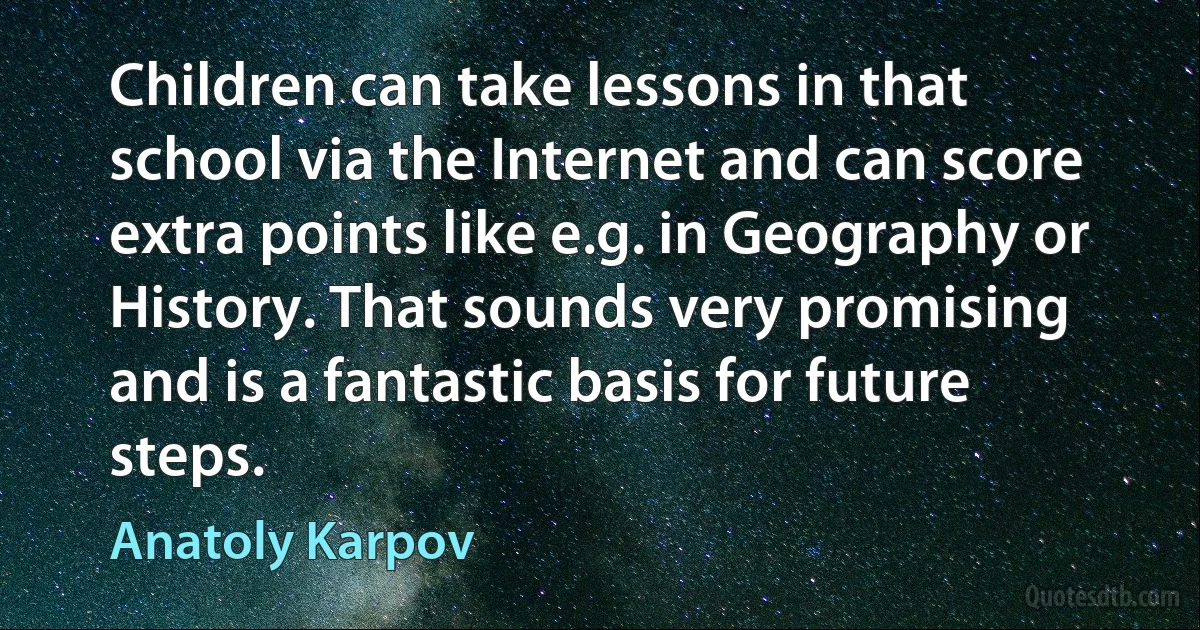 Children can take lessons in that school via the Internet and can score extra points like e.g. in Geography or History. That sounds very promising and is a fantastic basis for future steps. (Anatoly Karpov)