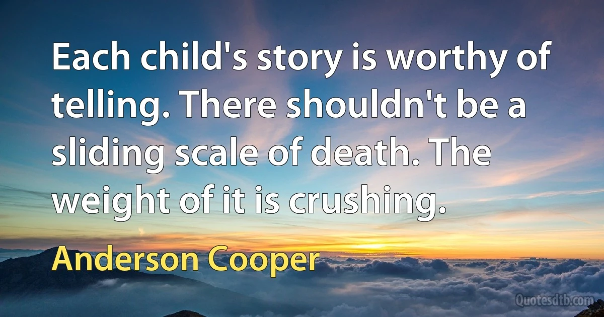 Each child's story is worthy of telling. There shouldn't be a sliding scale of death. The weight of it is crushing. (Anderson Cooper)