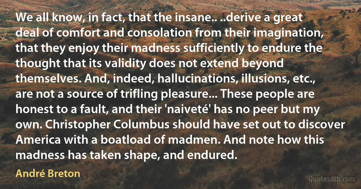 We all know, in fact, that the insane.. ..derive a great deal of comfort and consolation from their imagination, that they enjoy their madness sufficiently to endure the thought that its validity does not extend beyond themselves. And, indeed, hallucinations, illusions, etc., are not a source of trifling pleasure... These people are honest to a fault, and their 'naiveté' has no peer but my own. Christopher Columbus should have set out to discover America with a boatload of madmen. And note how this madness has taken shape, and endured. (André Breton)