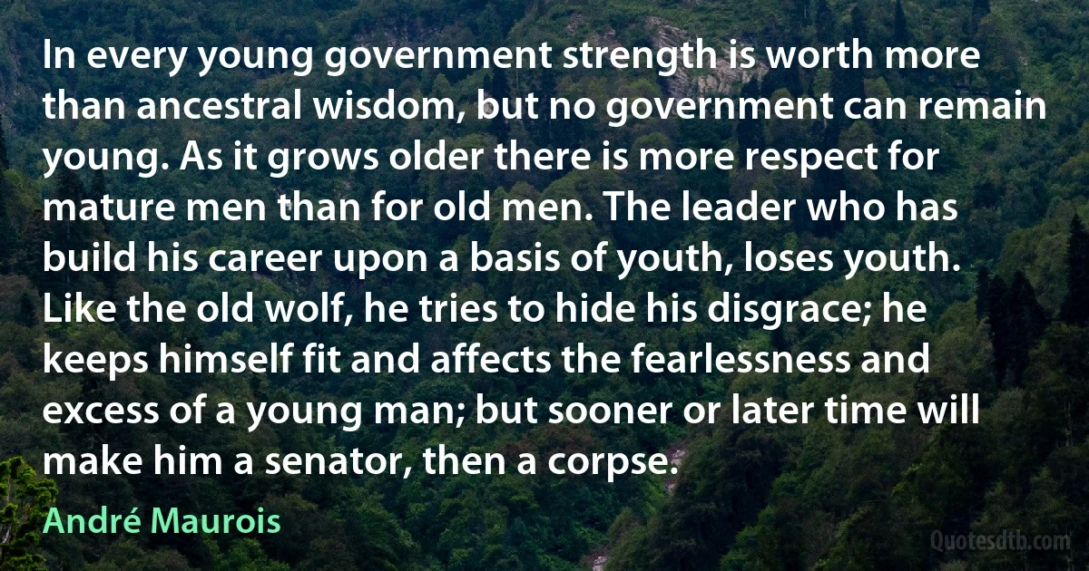 In every young government strength is worth more than ancestral wisdom, but no government can remain young. As it grows older there is more respect for mature men than for old men. The leader who has build his career upon a basis of youth, loses youth. Like the old wolf, he tries to hide his disgrace; he keeps himself fit and affects the fearlessness and excess of a young man; but sooner or later time will make him a senator, then a corpse. (André Maurois)