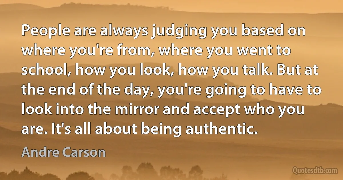 People are always judging you based on where you're from, where you went to school, how you look, how you talk. But at the end of the day, you're going to have to look into the mirror and accept who you are. It's all about being authentic. (Andre Carson)