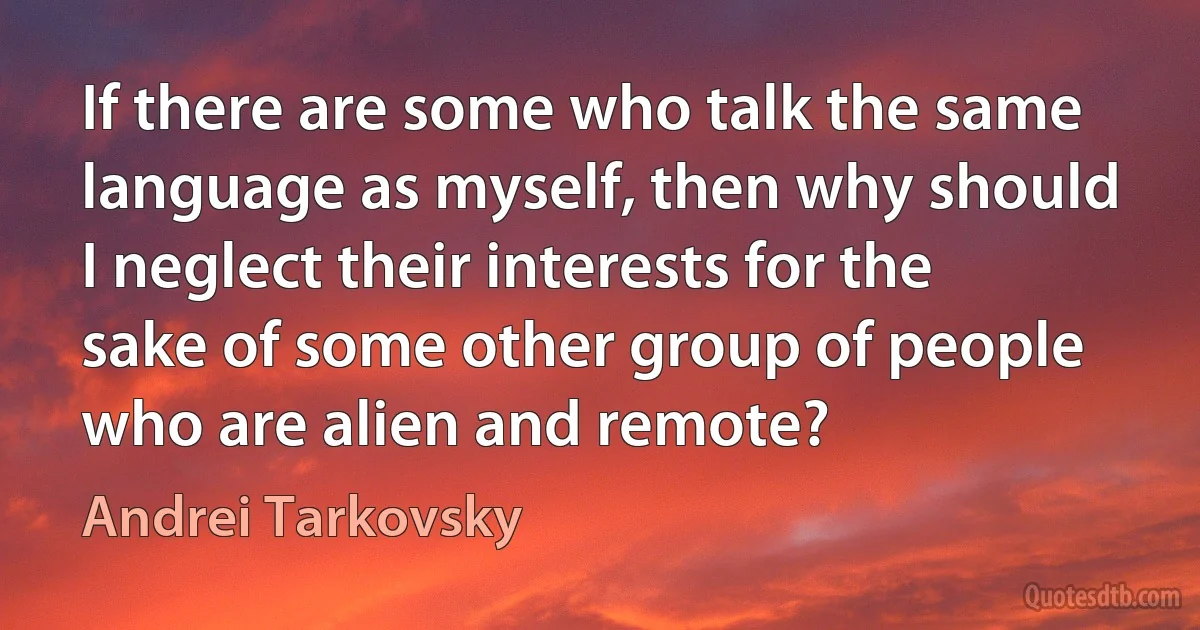 If there are some who talk the same language as myself, then why should I neglect their interests for the sake of some other group of people who are alien and remote? (Andrei Tarkovsky)