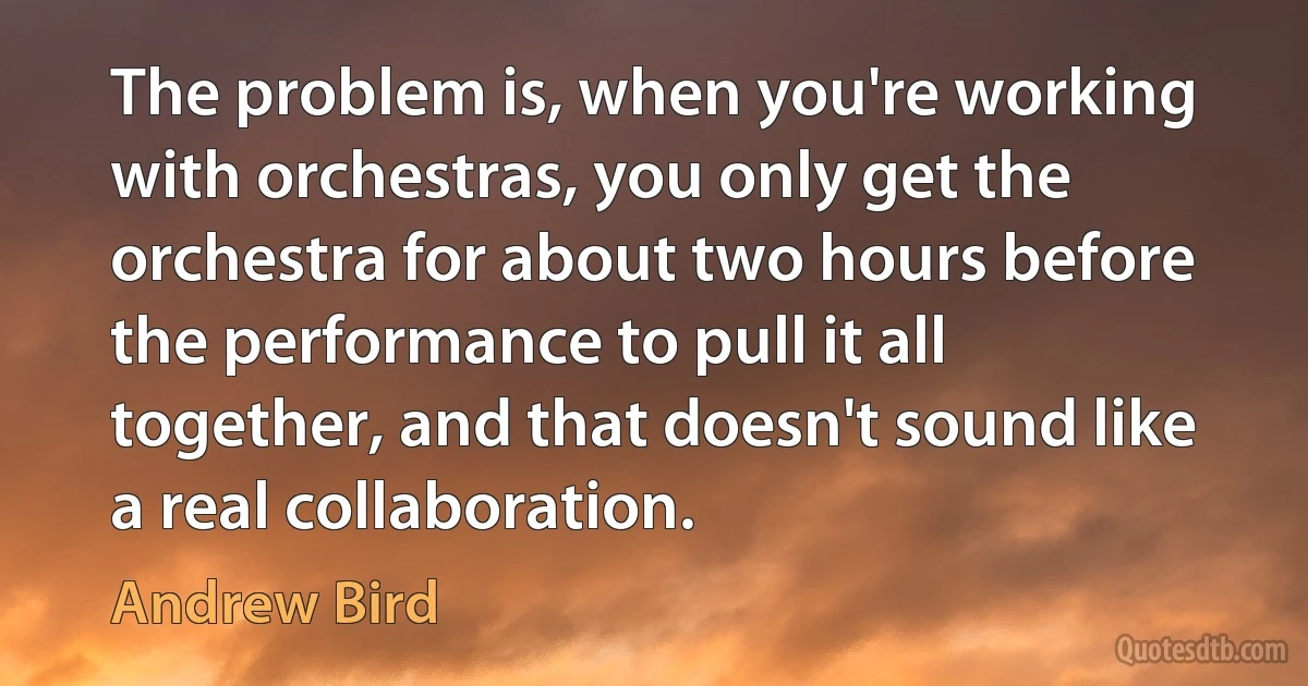 The problem is, when you're working with orchestras, you only get the orchestra for about two hours before the performance to pull it all together, and that doesn't sound like a real collaboration. (Andrew Bird)