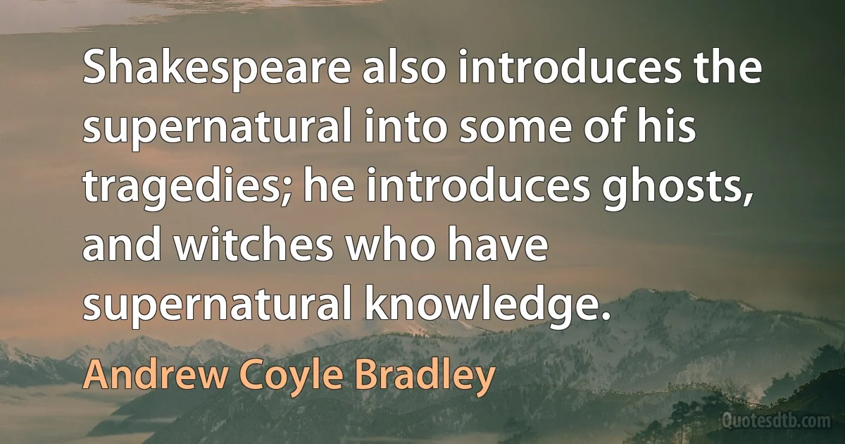 Shakespeare also introduces the supernatural into some of his tragedies; he introduces ghosts, and witches who have supernatural knowledge. (Andrew Coyle Bradley)