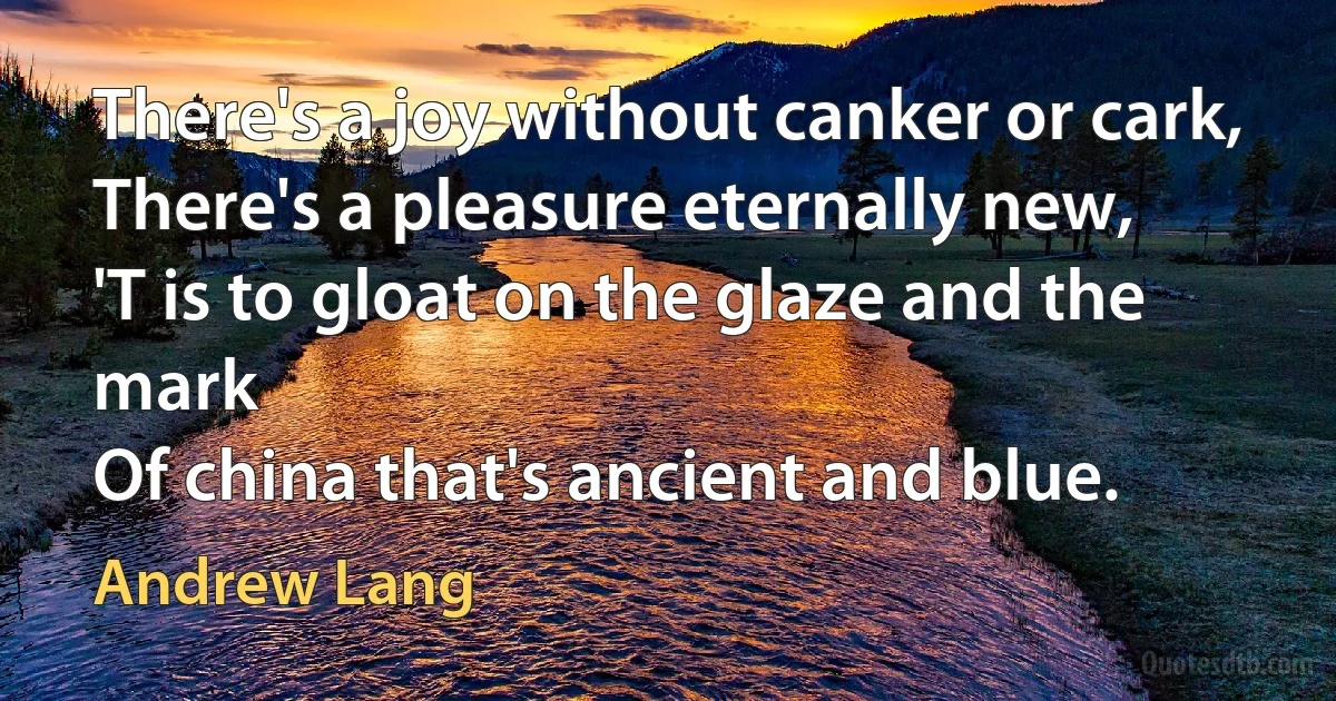 There's a joy without canker or cark,
There's a pleasure eternally new,
'T is to gloat on the glaze and the mark
Of china that's ancient and blue. (Andrew Lang)