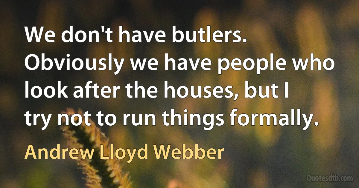 We don't have butlers. Obviously we have people who look after the houses, but I try not to run things formally. (Andrew Lloyd Webber)