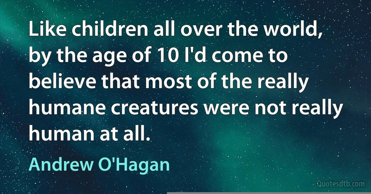 Like children all over the world, by the age of 10 I'd come to believe that most of the really humane creatures were not really human at all. (Andrew O'Hagan)