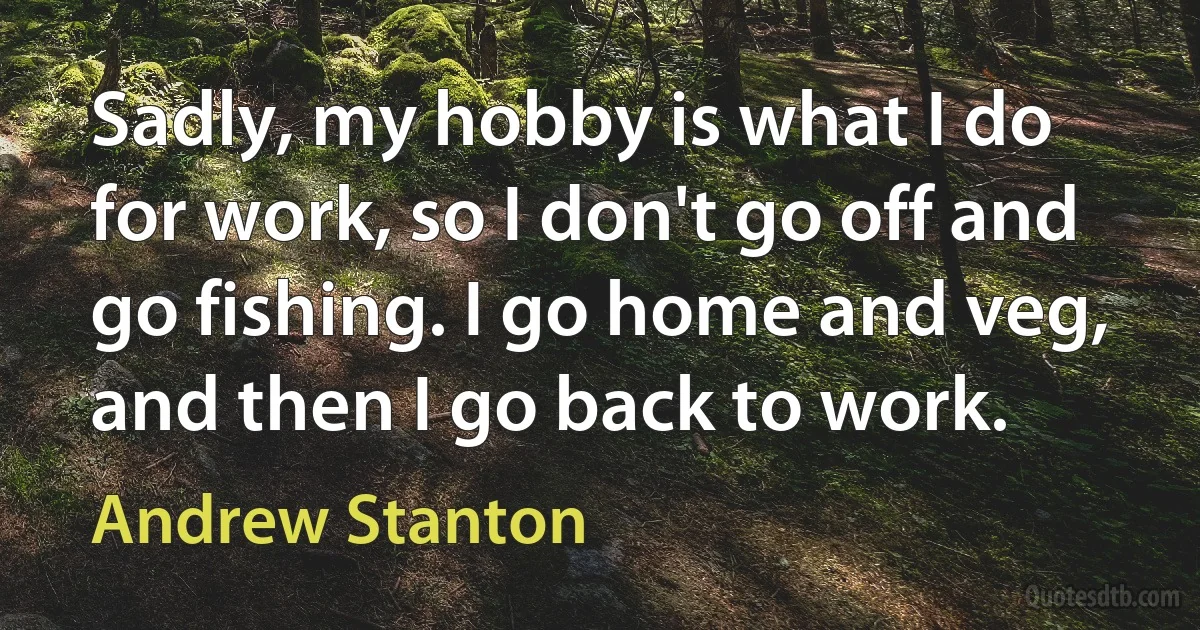 Sadly, my hobby is what I do for work, so I don't go off and go fishing. I go home and veg, and then I go back to work. (Andrew Stanton)