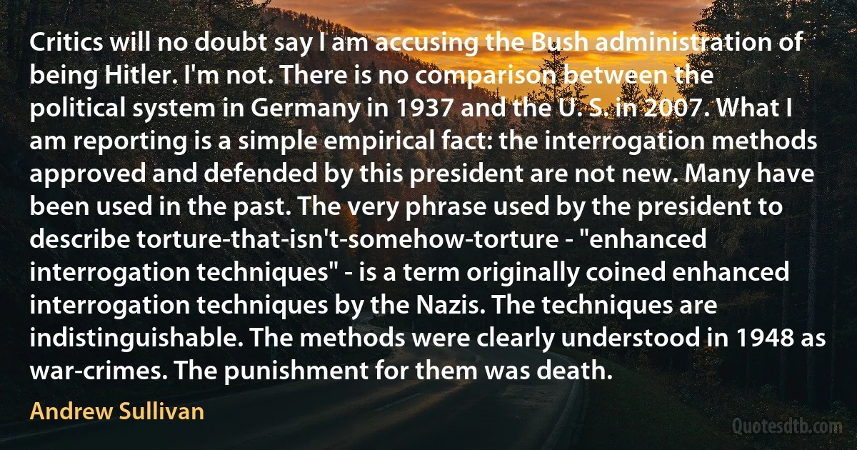 Critics will no doubt say I am accusing the Bush administration of being Hitler. I'm not. There is no comparison between the political system in Germany in 1937 and the U. S. in 2007. What I am reporting is a simple empirical fact: the interrogation methods approved and defended by this president are not new. Many have been used in the past. The very phrase used by the president to describe torture-that-isn't-somehow-torture - "enhanced interrogation techniques" - is a term originally coined enhanced interrogation techniques by the Nazis. The techniques are indistinguishable. The methods were clearly understood in 1948 as war-crimes. The punishment for them was death. (Andrew Sullivan)