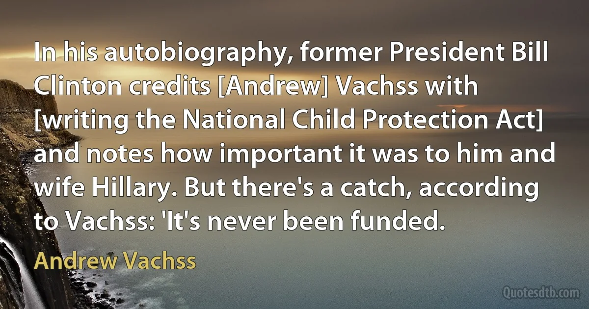 In his autobiography, former President Bill Clinton credits [Andrew] Vachss with [writing the National Child Protection Act] and notes how important it was to him and wife Hillary. But there's a catch, according to Vachss: 'It's never been funded. (Andrew Vachss)