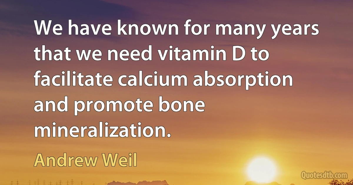 We have known for many years that we need vitamin D to facilitate calcium absorption and promote bone mineralization. (Andrew Weil)