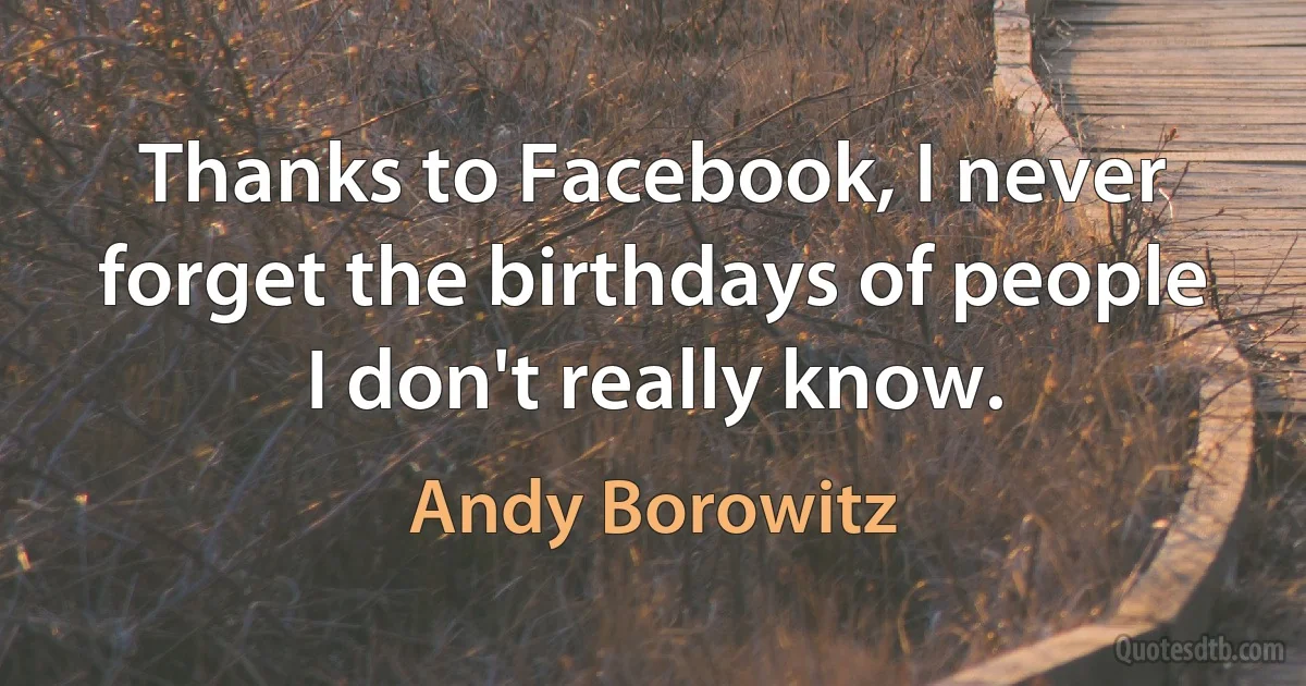 Thanks to Facebook, I never forget the birthdays of people I don't really know. (Andy Borowitz)