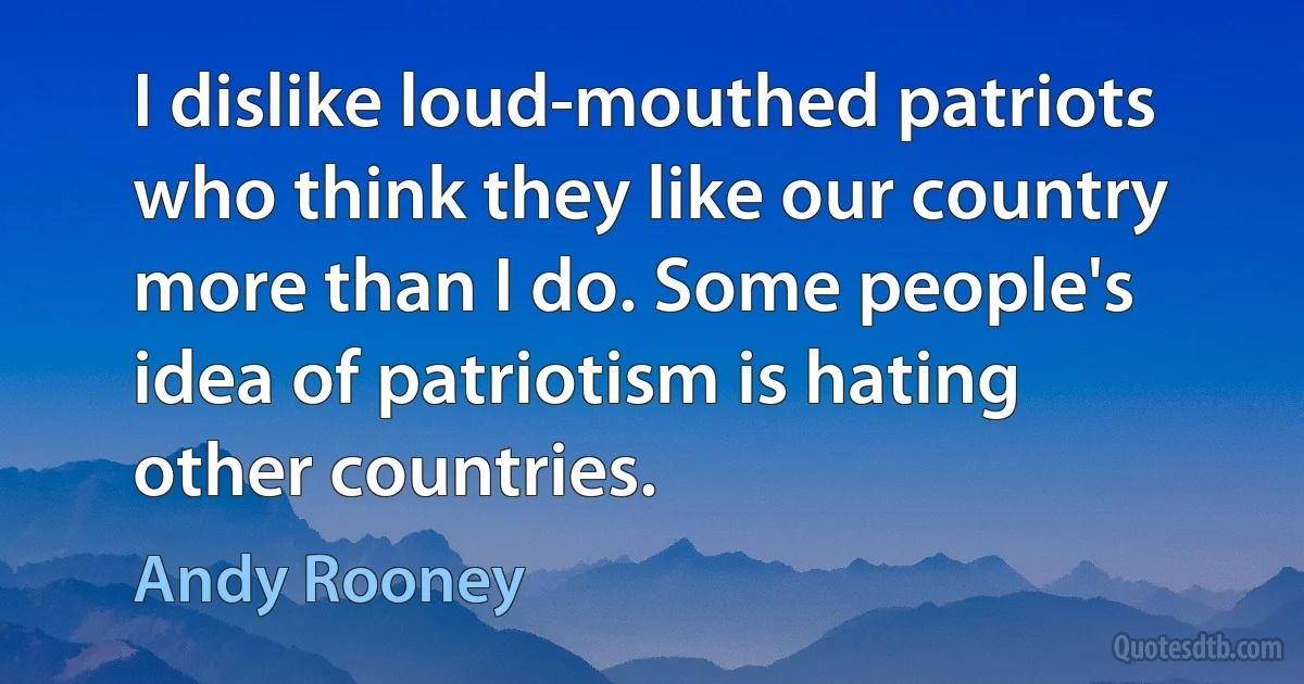 I dislike loud-mouthed patriots who think they like our country more than I do. Some people's idea of patriotism is hating other countries. (Andy Rooney)